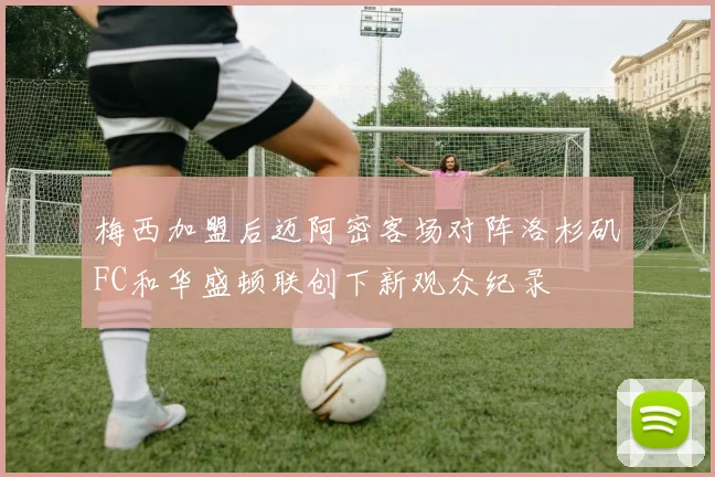梅西加盟后迈阿密客场对阵洛杉矶FC和华盛顿联创下新观众纪录