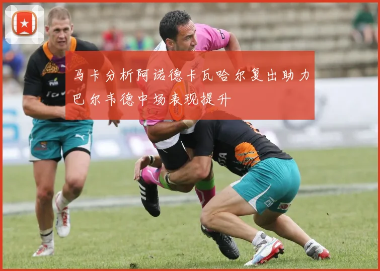 马卡分析阿诺德卡瓦哈尔复出助力巴尔韦德中场表现提升