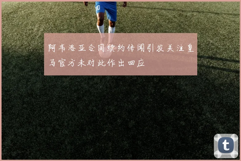 阿韦洛亚合同续约传闻引发关注皇马官方未对此作出回应