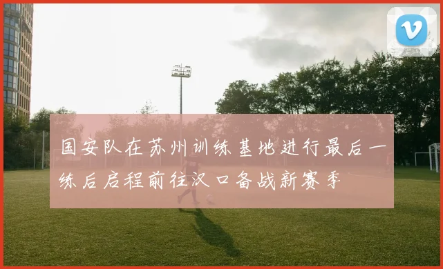 国安队在苏州训练基地进行最后一练后启程前往汉口备战新赛季