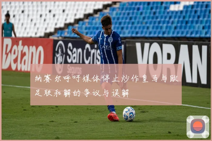 纳赛尔呼吁媒体停止炒作皇马与欧足联和解的争议与误解