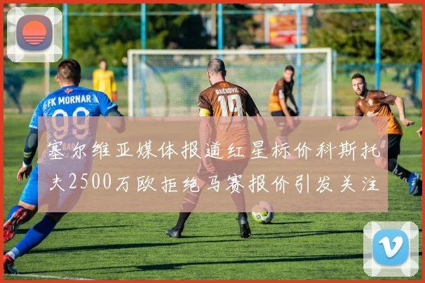 塞尔维亚媒体报道红星标价科斯托夫2500万欧拒绝马赛报价引发关注